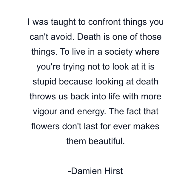 I was taught to confront things you can't avoid. Death is one of those things. To live in a society where you're trying not to look at it is stupid because looking at death throws us back into life with more vigour and energy. The fact that flowers don't last for ever makes them beautiful.