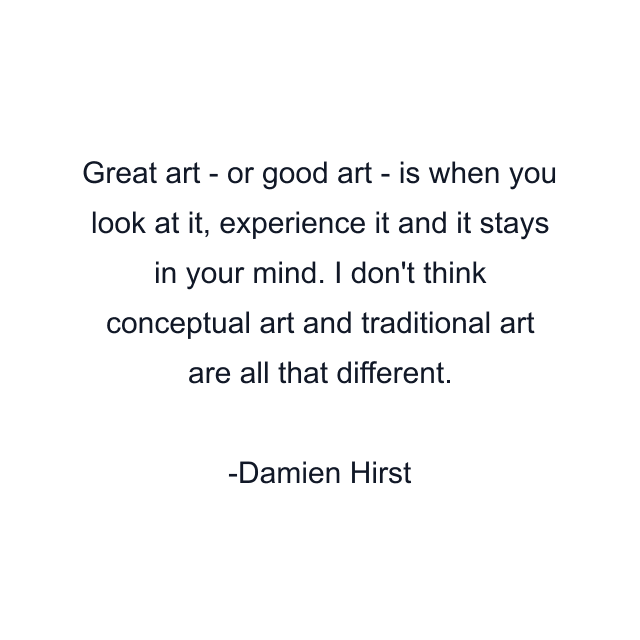 Great art - or good art - is when you look at it, experience it and it stays in your mind. I don't think conceptual art and traditional art are all that different.