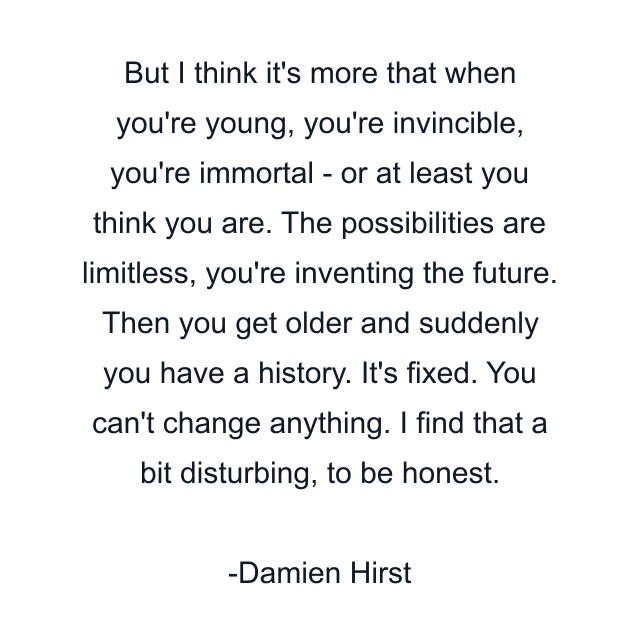 But I think it's more that when you're young, you're invincible, you're immortal - or at least you think you are. The possibilities are limitless, you're inventing the future. Then you get older and suddenly you have a history. It's fixed. You can't change anything. I find that a bit disturbing, to be honest.