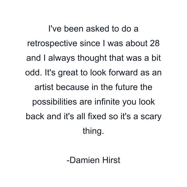 I've been asked to do a retrospective since I was about 28 and I always thought that was a bit odd. It's great to look forward as an artist because in the future the possibilities are infinite you look back and it's all fixed so it's a scary thing.