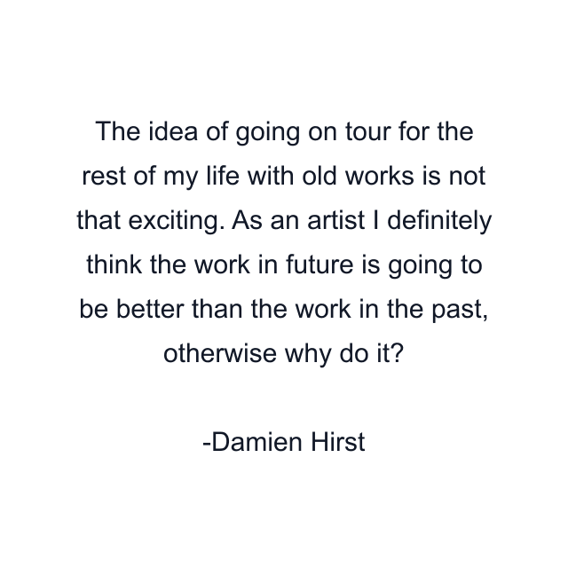 The idea of going on tour for the rest of my life with old works is not that exciting. As an artist I definitely think the work in future is going to be better than the work in the past, otherwise why do it?