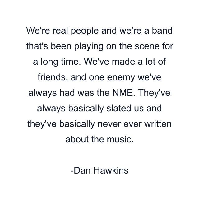 We're real people and we're a band that's been playing on the scene for a long time. We've made a lot of friends, and one enemy we've always had was the NME. They've always basically slated us and they've basically never ever written about the music.