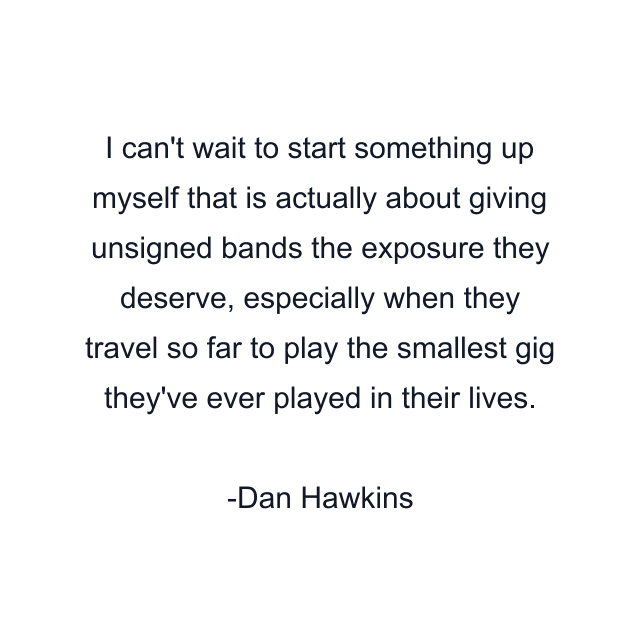 I can't wait to start something up myself that is actually about giving unsigned bands the exposure they deserve, especially when they travel so far to play the smallest gig they've ever played in their lives.