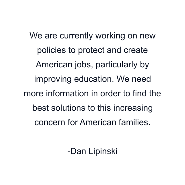 We are currently working on new policies to protect and create American jobs, particularly by improving education. We need more information in order to find the best solutions to this increasing concern for American families.