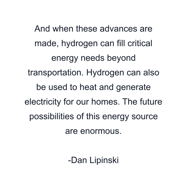 And when these advances are made, hydrogen can fill critical energy needs beyond transportation. Hydrogen can also be used to heat and generate electricity for our homes. The future possibilities of this energy source are enormous.