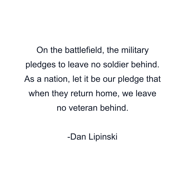 On the battlefield, the military pledges to leave no soldier behind. As a nation, let it be our pledge that when they return home, we leave no veteran behind.