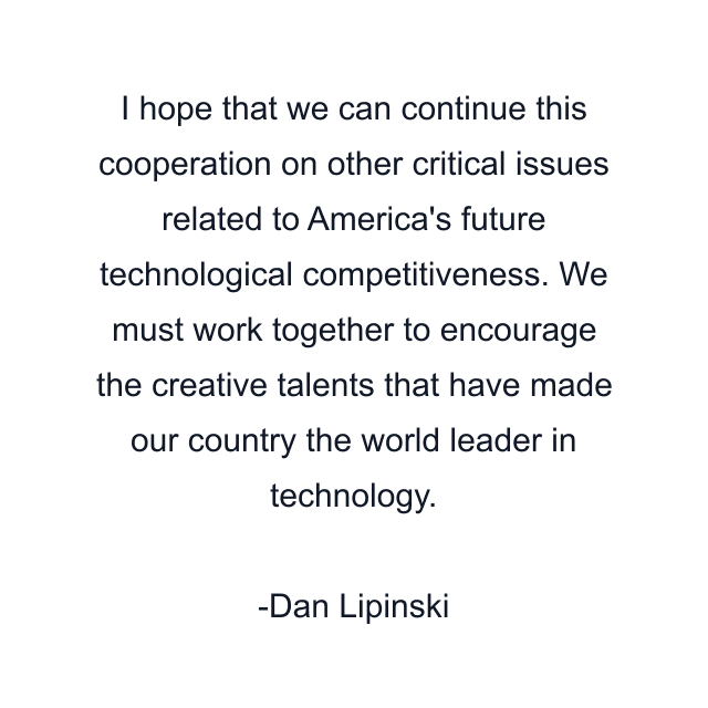 I hope that we can continue this cooperation on other critical issues related to America's future technological competitiveness. We must work together to encourage the creative talents that have made our country the world leader in technology.