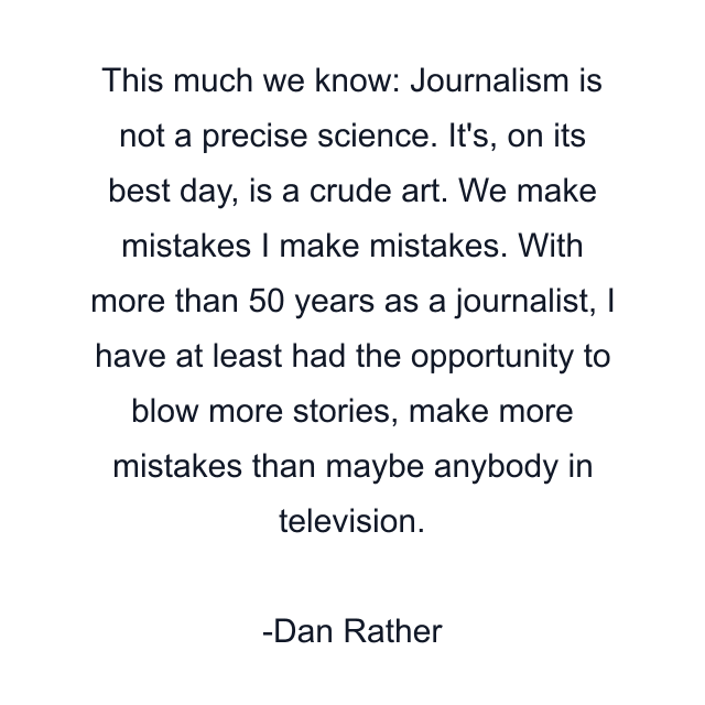 This much we know: Journalism is not a precise science. It's, on its best day, is a crude art. We make mistakes I make mistakes. With more than 50 years as a journalist, I have at least had the opportunity to blow more stories, make more mistakes than maybe anybody in television.