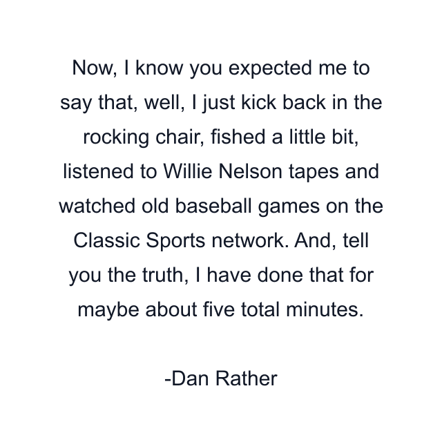 Now, I know you expected me to say that, well, I just kick back in the rocking chair, fished a little bit, listened to Willie Nelson tapes and watched old baseball games on the Classic Sports network. And, tell you the truth, I have done that for maybe about five total minutes.