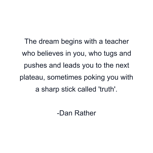 The dream begins with a teacher who believes in you, who tugs and pushes and leads you to the next plateau, sometimes poking you with a sharp stick called 'truth'.