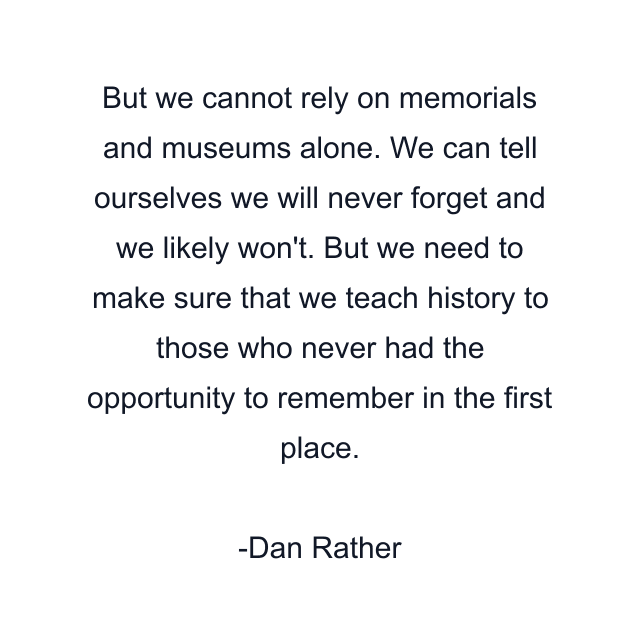 But we cannot rely on memorials and museums alone. We can tell ourselves we will never forget and we likely won't. But we need to make sure that we teach history to those who never had the opportunity to remember in the first place.