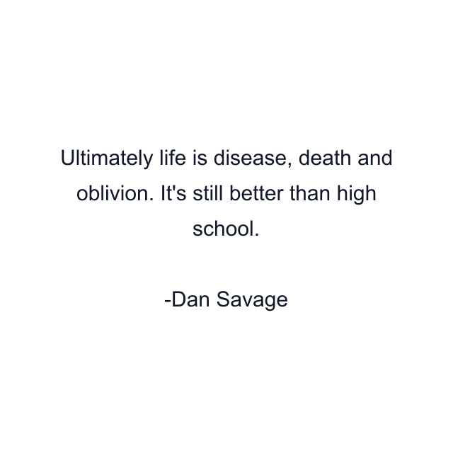 Ultimately life is disease, death and oblivion. It's still better than high school.