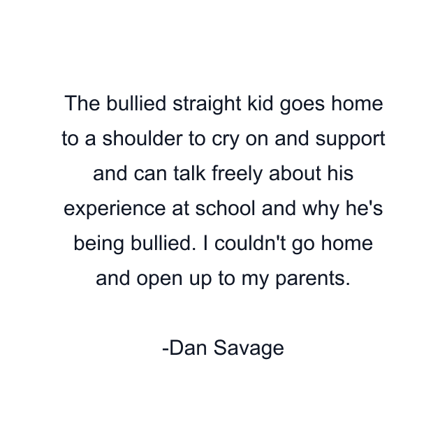 The bullied straight kid goes home to a shoulder to cry on and support and can talk freely about his experience at school and why he's being bullied. I couldn't go home and open up to my parents.