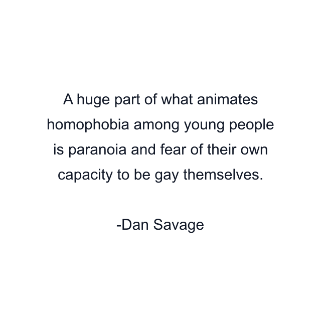 A huge part of what animates homophobia among young people is paranoia and fear of their own capacity to be gay themselves.