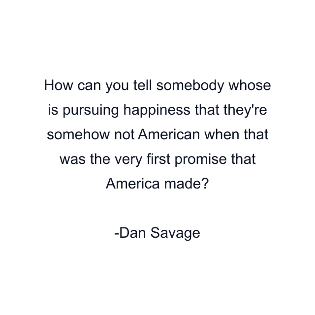 How can you tell somebody whose is pursuing happiness that they're somehow not American when that was the very first promise that America made?