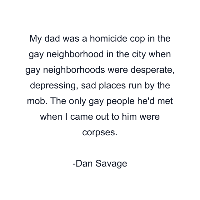 My dad was a homicide cop in the gay neighborhood in the city when gay neighborhoods were desperate, depressing, sad places run by the mob. The only gay people he'd met when I came out to him were corpses.