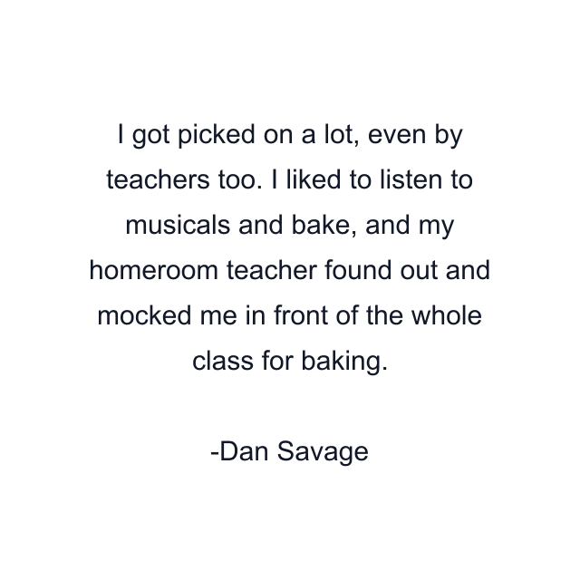 I got picked on a lot, even by teachers too. I liked to listen to musicals and bake, and my homeroom teacher found out and mocked me in front of the whole class for baking.