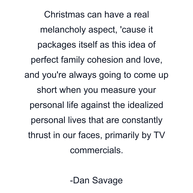 Christmas can have a real melancholy aspect, 'cause it packages itself as this idea of perfect family cohesion and love, and you're always going to come up short when you measure your personal life against the idealized personal lives that are constantly thrust in our faces, primarily by TV commercials.