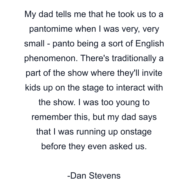 My dad tells me that he took us to a pantomime when I was very, very small - panto being a sort of English phenomenon. There's traditionally a part of the show where they'll invite kids up on the stage to interact with the show. I was too young to remember this, but my dad says that I was running up onstage before they even asked us.