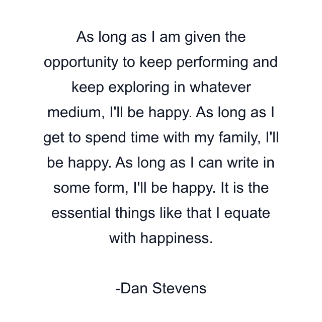 As long as I am given the opportunity to keep performing and keep exploring in whatever medium, I'll be happy. As long as I get to spend time with my family, I'll be happy. As long as I can write in some form, I'll be happy. It is the essential things like that I equate with happiness.