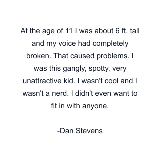 At the age of 11 I was about 6 ft. tall and my voice had completely broken. That caused problems. I was this gangly, spotty, very unattractive kid. I wasn't cool and I wasn't a nerd. I didn't even want to fit in with anyone.