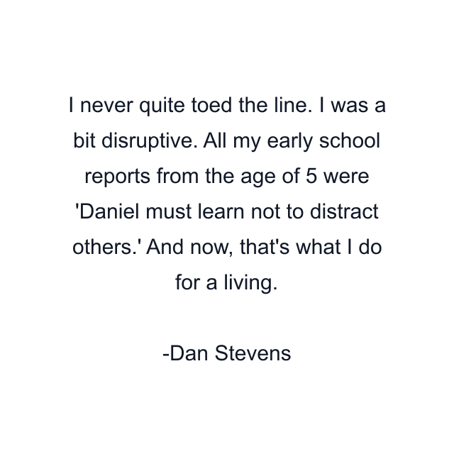 I never quite toed the line. I was a bit disruptive. All my early school reports from the age of 5 were 'Daniel must learn not to distract others.' And now, that's what I do for a living.