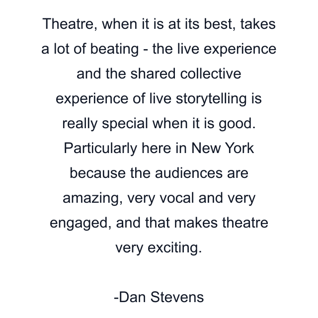 Theatre, when it is at its best, takes a lot of beating - the live experience and the shared collective experience of live storytelling is really special when it is good. Particularly here in New York because the audiences are amazing, very vocal and very engaged, and that makes theatre very exciting.