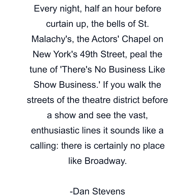 Every night, half an hour before curtain up, the bells of St. Malachy's, the Actors' Chapel on New York's 49th Street, peal the tune of 'There's No Business Like Show Business.' If you walk the streets of the theatre district before a show and see the vast, enthusiastic lines it sounds like a calling: there is certainly no place like Broadway.