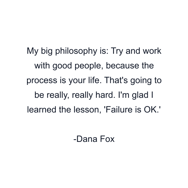 My big philosophy is: Try and work with good people, because the process is your life. That's going to be really, really hard. I'm glad I learned the lesson, 'Failure is OK.'