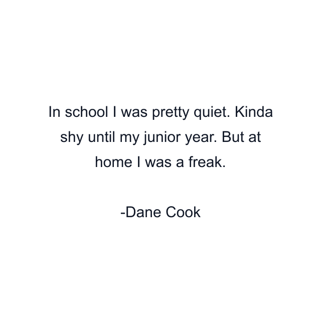 In school I was pretty quiet. Kinda shy until my junior year. But at home I was a freak.