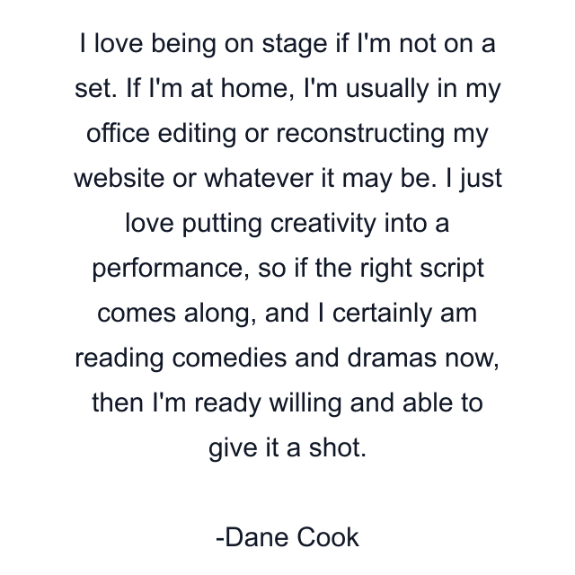 I love being on stage if I'm not on a set. If I'm at home, I'm usually in my office editing or reconstructing my website or whatever it may be. I just love putting creativity into a performance, so if the right script comes along, and I certainly am reading comedies and dramas now, then I'm ready willing and able to give it a shot.