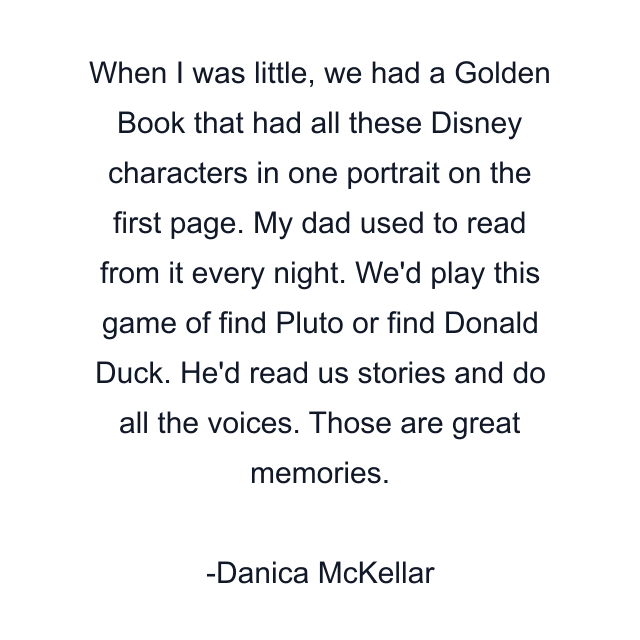 When I was little, we had a Golden Book that had all these Disney characters in one portrait on the first page. My dad used to read from it every night. We'd play this game of find Pluto or find Donald Duck. He'd read us stories and do all the voices. Those are great memories.