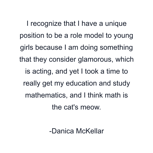 I recognize that I have a unique position to be a role model to young girls because I am doing something that they consider glamorous, which is acting, and yet I took a time to really get my education and study mathematics, and I think math is the cat's meow.