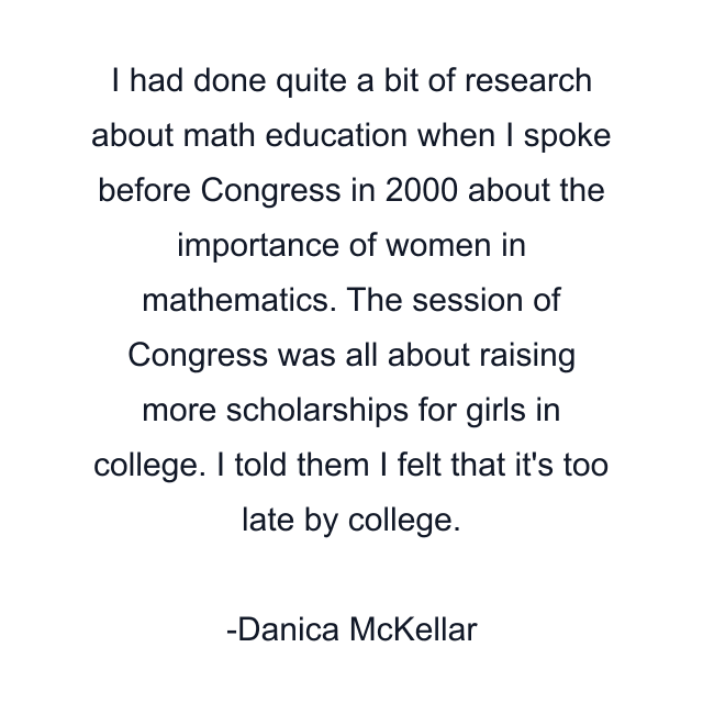 I had done quite a bit of research about math education when I spoke before Congress in 2000 about the importance of women in mathematics. The session of Congress was all about raising more scholarships for girls in college. I told them I felt that it's too late by college.