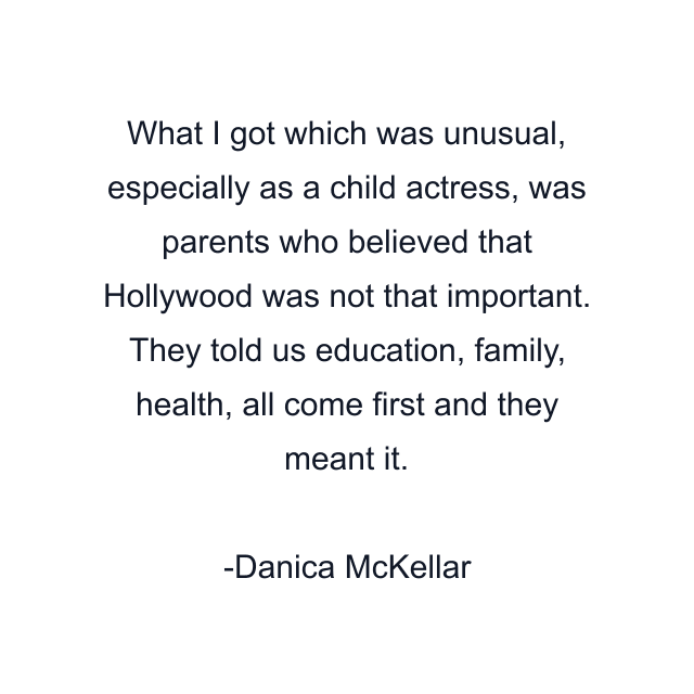 What I got which was unusual, especially as a child actress, was parents who believed that Hollywood was not that important. They told us education, family, health, all come first and they meant it.