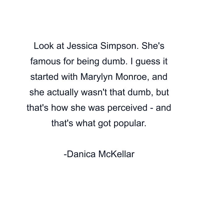 Look at Jessica Simpson. She's famous for being dumb. I guess it started with Marylyn Monroe, and she actually wasn't that dumb, but that's how she was perceived - and that's what got popular.