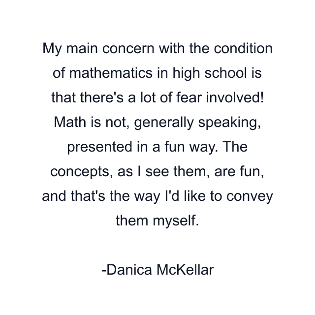 My main concern with the condition of mathematics in high school is that there's a lot of fear involved! Math is not, generally speaking, presented in a fun way. The concepts, as I see them, are fun, and that's the way I'd like to convey them myself.