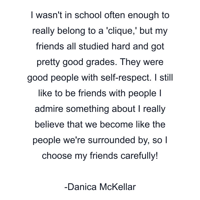 I wasn't in school often enough to really belong to a 'clique,' but my friends all studied hard and got pretty good grades. They were good people with self-respect. I still like to be friends with people I admire something about I really believe that we become like the people we're surrounded by, so I choose my friends carefully!