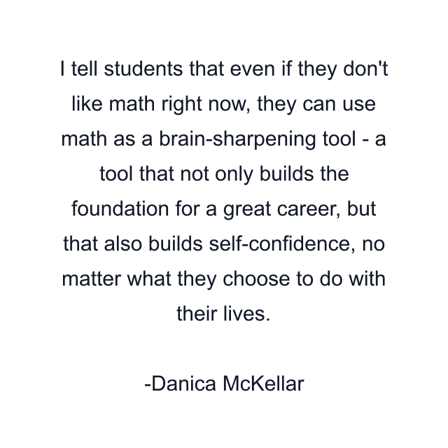 I tell students that even if they don't like math right now, they can use math as a brain-sharpening tool - a tool that not only builds the foundation for a great career, but that also builds self-confidence, no matter what they choose to do with their lives.