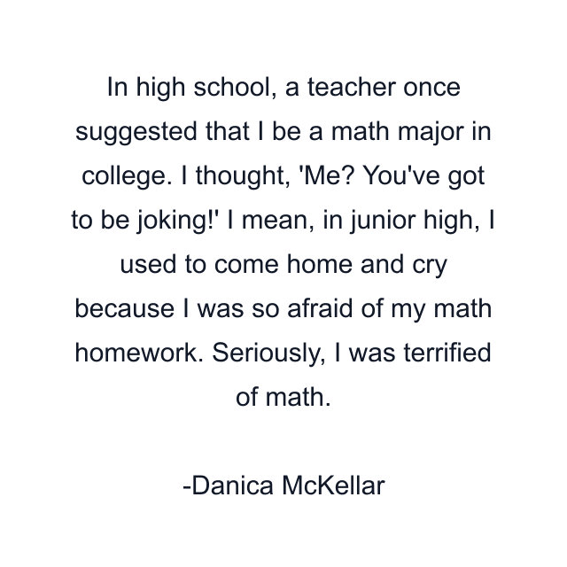 In high school, a teacher once suggested that I be a math major in college. I thought, 'Me? You've got to be joking!' I mean, in junior high, I used to come home and cry because I was so afraid of my math homework. Seriously, I was terrified of math.