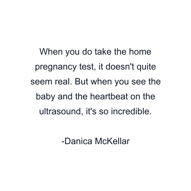 When you do take the home pregnancy test, it doesn't quite seem real. But when you see the baby and the heartbeat on the ultrasound, it's so incredible.