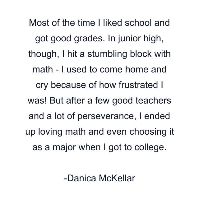 Most of the time I liked school and got good grades. In junior high, though, I hit a stumbling block with math - I used to come home and cry because of how frustrated I was! But after a few good teachers and a lot of perseverance, I ended up loving math and even choosing it as a major when I got to college.