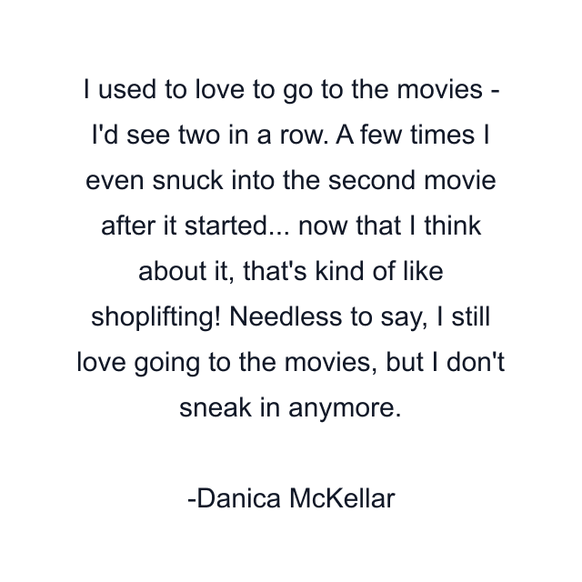 I used to love to go to the movies - I'd see two in a row. A few times I even snuck into the second movie after it started... now that I think about it, that's kind of like shoplifting! Needless to say, I still love going to the movies, but I don't sneak in anymore.