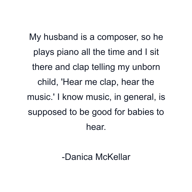 My husband is a composer, so he plays piano all the time and I sit there and clap telling my unborn child, 'Hear me clap, hear the music.' I know music, in general, is supposed to be good for babies to hear.