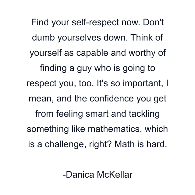 Find your self-respect now. Don't dumb yourselves down. Think of yourself as capable and worthy of finding a guy who is going to respect you, too. It's so important, I mean, and the confidence you get from feeling smart and tackling something like mathematics, which is a challenge, right? Math is hard.