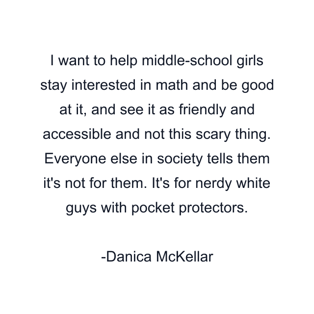 I want to help middle-school girls stay interested in math and be good at it, and see it as friendly and accessible and not this scary thing. Everyone else in society tells them it's not for them. It's for nerdy white guys with pocket protectors.