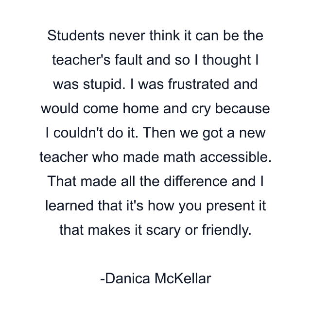 Students never think it can be the teacher's fault and so I thought I was stupid. I was frustrated and would come home and cry because I couldn't do it. Then we got a new teacher who made math accessible. That made all the difference and I learned that it's how you present it that makes it scary or friendly.