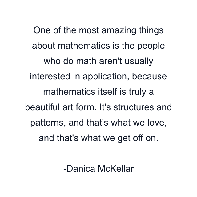 One of the most amazing things about mathematics is the people who do math aren't usually interested in application, because mathematics itself is truly a beautiful art form. It's structures and patterns, and that's what we love, and that's what we get off on.