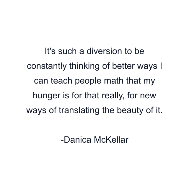 It's such a diversion to be constantly thinking of better ways I can teach people math that my hunger is for that really, for new ways of translating the beauty of it.