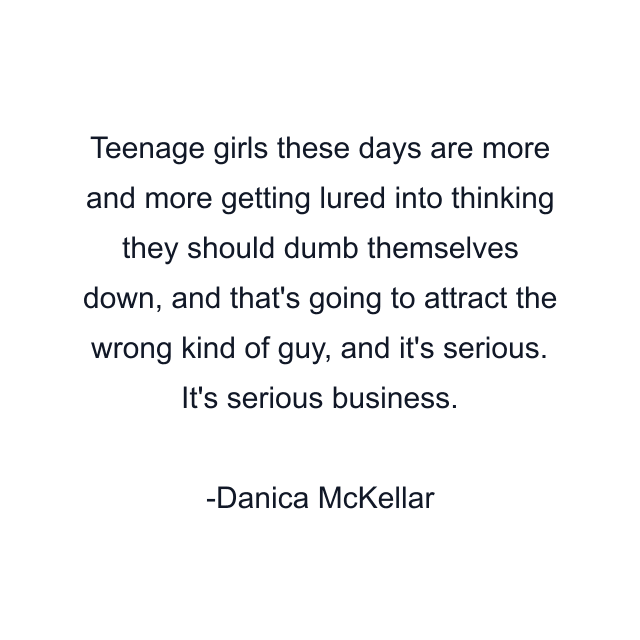 Teenage girls these days are more and more getting lured into thinking they should dumb themselves down, and that's going to attract the wrong kind of guy, and it's serious. It's serious business.